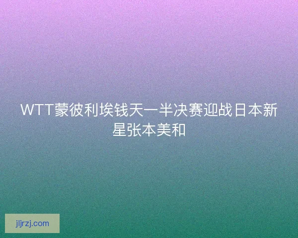 WTT蒙彼利埃钱天一半决赛迎战日本新星张本美和