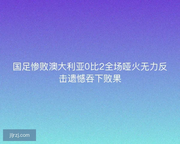 国足惨败澳大利亚0比2全场哑火无力反击遗憾吞下败果