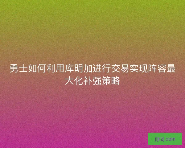 勇士如何利用库明加进行交易实现阵容最大化补强策略