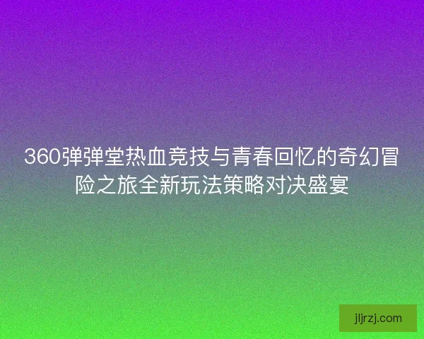 360弹弹堂热血竞技与青春回忆的奇幻冒险之旅全新玩法策略对决盛宴