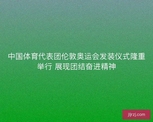 中国体育代表团伦敦奥运会发装仪式隆重举行 展现团结奋进精神