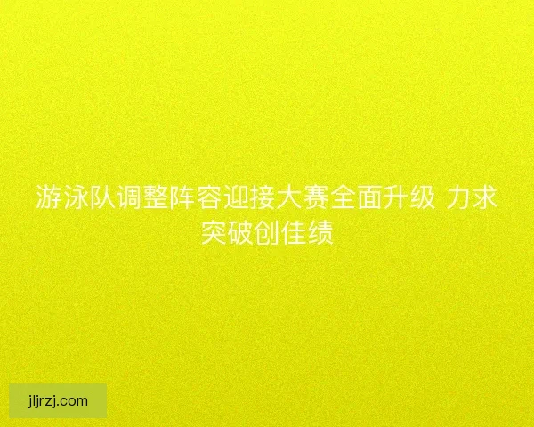 游泳队调整阵容迎接大赛全面升级 力求突破创佳绩