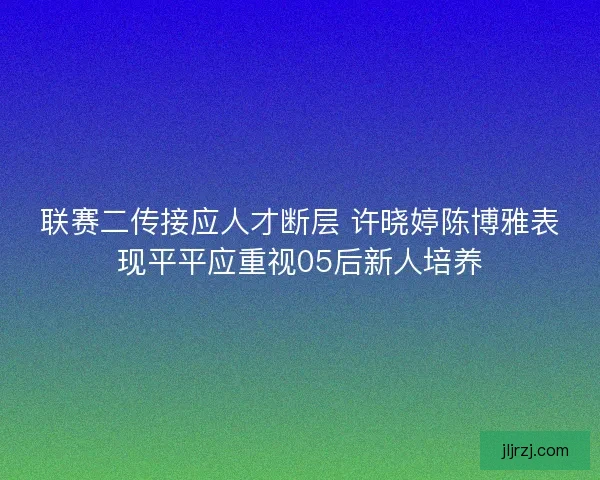 联赛二传接应人才断层 许晓婷陈博雅表现平平应重视05后新人培养