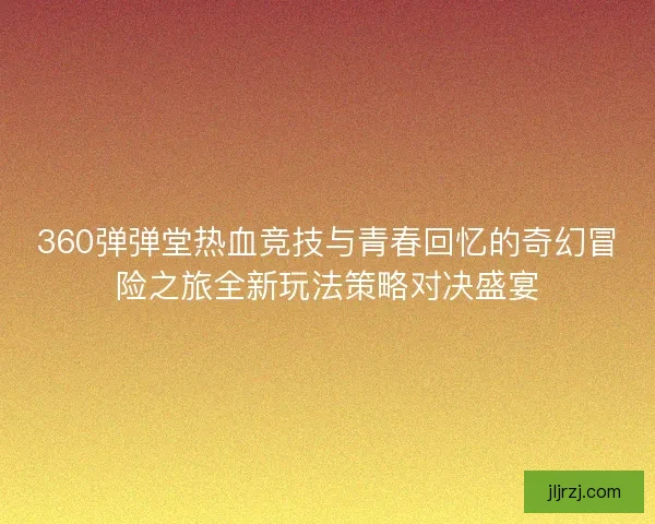 360弹弹堂热血竞技与青春回忆的奇幻冒险之旅全新玩法策略对决盛宴
