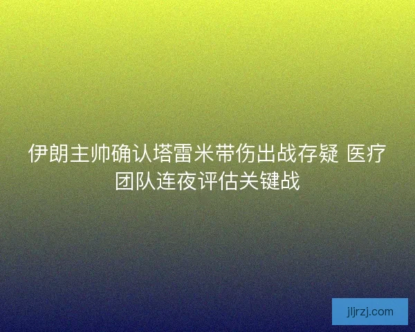 伊朗主帅确认塔雷米带伤出战存疑 医疗团队连夜评估关键战